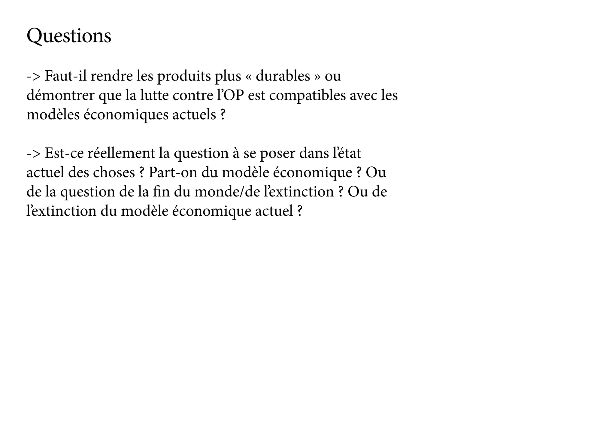 -> Faut-il rendre les produits plus « durables » ou
démontrer que la lutte contre l’OP est compatibles avec les
modèles économiques actuels ?
-> Est-ce réellement la question à se poser dans l’état
actuel des choses ? Part-on du modèle économique ? Ou
de la question de la fin du monde/de l’extinction ? Ou de
l’extinction du modèle économique actuel ?
Questions
 