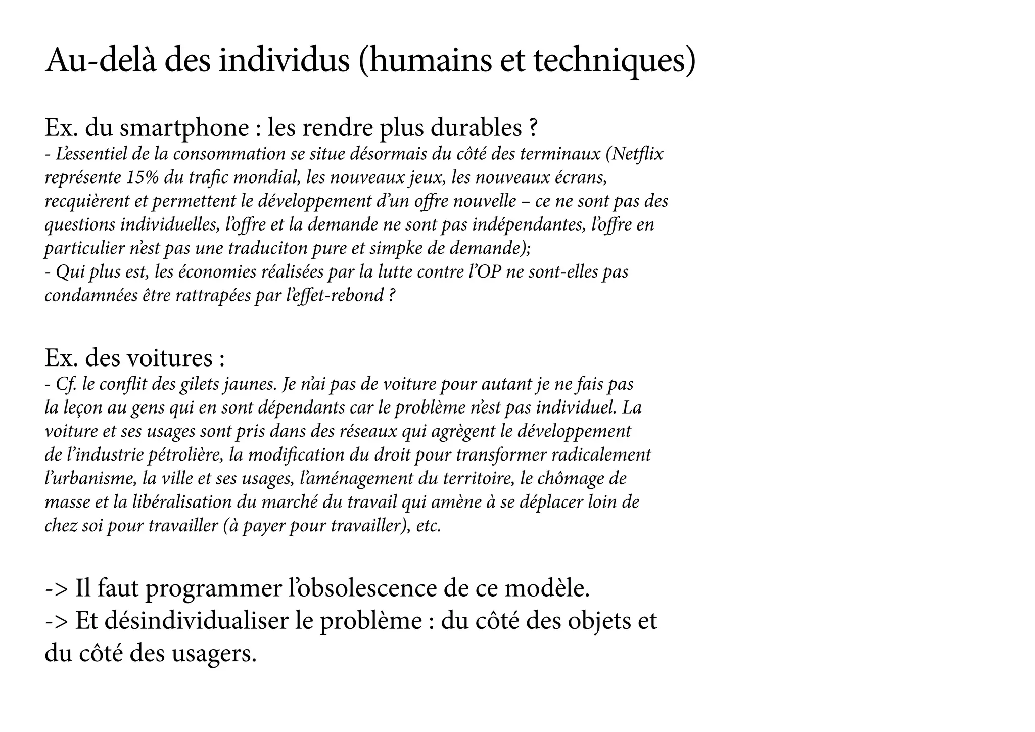 Ex. du smartphone : les rendre plus durables ?
- L’essentiel de la consommation se situe désormais du côté des terminaux (Netflix
représente 15% du trafic mondial, les nouveaux jeux, les nouveaux écrans,
recquièrent et permettent le développement d’un offre nouvelle – ce ne sont pas des
questions individuelles, l’offre et la demande ne sont pas indépendantes, l’offre en
particulier n’est pas une traduciton pure et simpke de demande);
- Qui plus est, les économies réalisées par la lutte contre l’OP ne sont-elles pas
condamnées être rattrapées par l’effet-rebond ?
Ex. des voitures :
- Cf. le conflit des gilets jaunes. Je n’ai pas de voiture pour autant je ne fais pas
la leçon au gens qui en sont dépendants car le problème n’est pas individuel. La
voiture et ses usages sont pris dans des réseaux qui agrègent le développement
de l’industrie pétrolière, la modification du droit pour transformer radicalement
l’urbanisme, la ville et ses usages, l’aménagement du territoire, le chômage de
masse et la libéralisation du marché du travail qui amène à se déplacer loin de
chez soi pour travailler (à payer pour travailler), etc.
-> Il faut programmer l’obsolescence de ce modèle.
-> Et désindividualiser le problème : du côté des objets et
du côté des usagers.
Au-delà des individus (humains et techniques)
 