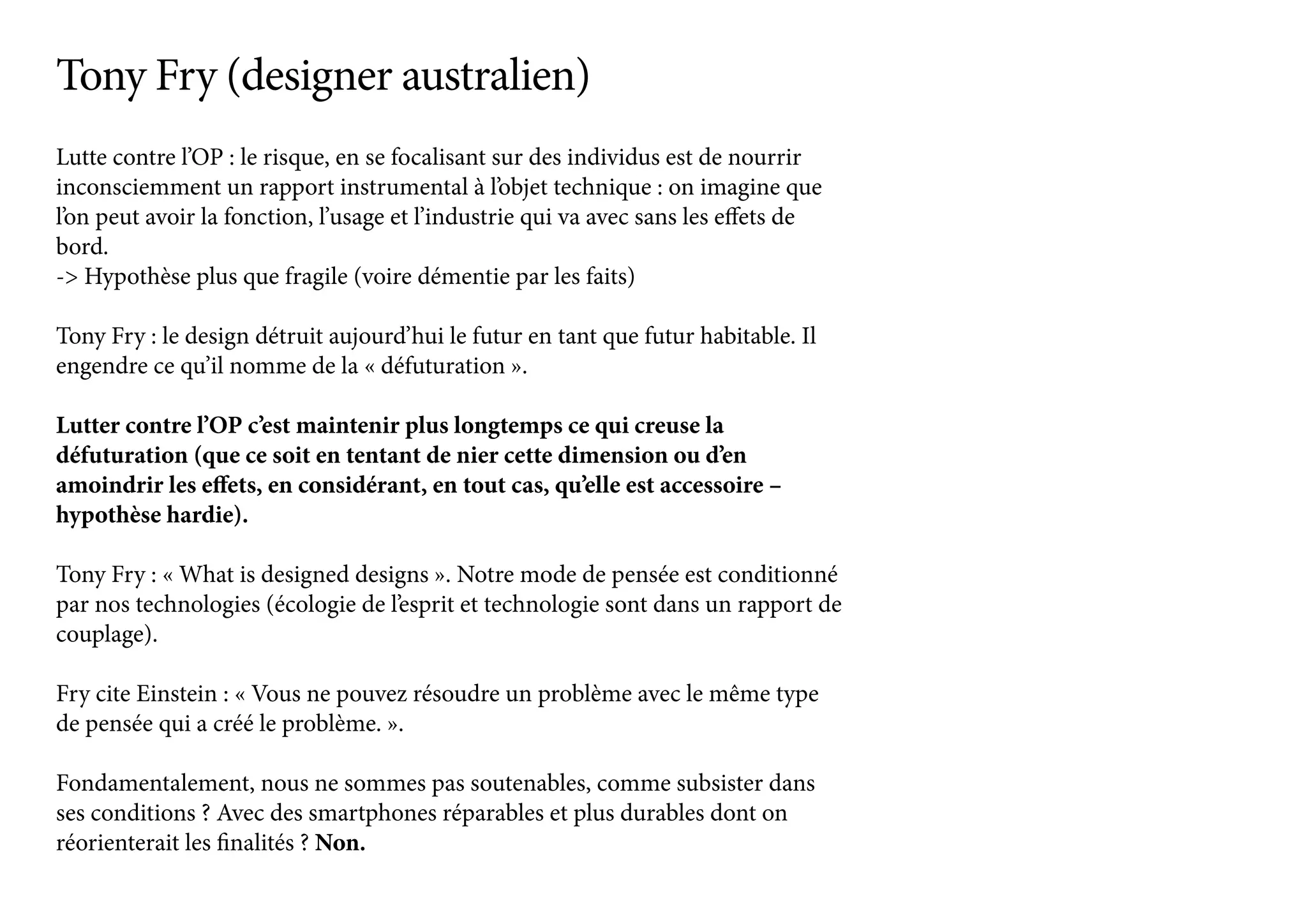 Lutte contre l’OP : le risque, en se focalisant sur des individus est de nourrir
inconsciemment un rapport instrumental à l’objet technique : on imagine que
l’on peut avoir la fonction, l’usage et l’industrie qui va avec sans les effets de
bord.
-> Hypothèse plus que fragile (voire démentie par les faits)
Tony Fry : le design détruit aujourd’hui le futur en tant que futur habitable. Il
engendre ce qu’il nomme de la « défuturation ».
Lutter contre l’OP c’est maintenir plus longtemps ce qui creuse la
défuturation (que ce soit en tentant de nier cette dimension ou d’en
amoindrir les effets, en considérant, en tout cas, qu’elle est accessoire –
hypothèse hardie).
Tony Fry : « What is designed designs ». Notre mode de pensée est conditionné
par nos technologies (écologie de l’esprit et technologie sont dans un rapport de
couplage).
Fry cite Einstein : « Vous ne pouvez résoudre un problème avec le même type
de pensée qui a créé le problème. ».
Fondamentalement, nous ne sommes pas soutenables, comme subsister dans
ses conditions ? Avec des smartphones réparables et plus durables dont on
réorienterait les finalités ? Non.
Tony Fry (designer australien)
 