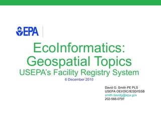 EcoInformatics: Geospatial Topics USEPA’s Facility Registry System 6 December 2010 David G. Smith PE PLS USEPA OEI/OIC/IESD/ISSB [email_address] 202-566-0797 