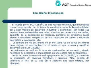 ECO-INGENIERÍA: Integración de la variable ambiental en el diseño

Al introducir el medio ambiente en el proceso de diseño, se introducen
nuevos aspectos que componen el diseño y desarrollo del producto
tales como:
- especificar el perfil ambiental del producto
- identificación de aspectos e impactos ambientales
-Ampliación de información de carácter ambiental (de sus riesgos, de
sus componentes y de los procesos de elaboración, fabricación,
distribución, uso y reciclaje)
-establecer las distintas estrategias de eco-diseño para corto y medio
plazo, con respecto a su comportamiento medioambiental

 