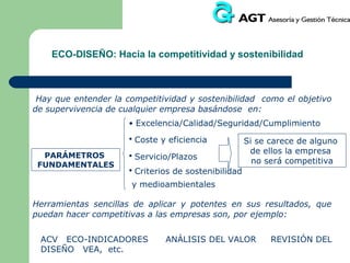 ECO-INGENIERÍA: Estrategias para priorizar
ideas en el diseño

Estrategia de Mejora
4. Seleccionar formas de
ambientalmente eficientes

distribución

Tipos de Medidas Asociadas
- Envases más limpios / Envases
reutilizables
- Modo de transporte eficiente de energía

5. Reducir el impacto ambiental de la fase
de utilización

-

Menor consumo de energía
Fuentes de energía más limpias
Menor necesidad de consumibles
Consumibles más limpios
Evitar derroche de energía / consumibles

6. Optimizar el ciclo de vida

- Fiabilidad y durabilidad
- Mantenimiento y reparación más fácil y
sencillo
- Estructura modular del producto
- Diseño clásico
- Fuerte relación producto / usuario

 
