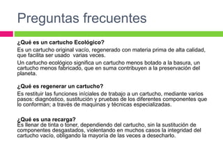Preguntas frecuentes
¿Qué es un cartucho Ecológico?
Es un cartucho original vacío, regenerado con materia prima de alta calidad,
que facilita ser usado varias veces.
Un cartucho ecológico significa un cartucho menos botado a la basura, un
cartucho menos fabricado, que en suma contribuyen a la preservación del
planeta.
¿Qué es regenerar un cartucho?
Es restituir las funciones iníciales de trabajo a un cartucho, mediante varios
pasos: diagnóstico, sustitución y pruebas de los diferentes componentes que
lo conforman; a través de maquinas y técnicas especializadas.
¿Qué es una recarga?
Es llenar de tinta o toner, dependiendo del cartucho, sin la sustitución de
componentes desgastados, violentando en muchos casos la integridad del
cartucho vacío, obligando la mayoría de las veces a desecharlo.
 