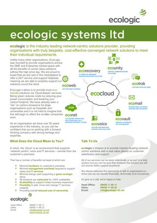 ecologic is the industry leading network-centric solutions provider, providing
organisations with truly bespoke, cost-effective converged network solutions to meet
their individual requirements.
Unlike many other organisations, EcoLogic
was founded to provide organisations across
the SME and Enterprise market space with
all the benefits of carrier class solutions
without the high price tag. We are proud to
boast that we are rare in the marketplace to
offer a 24/7 service and support helpdesk,
meaning we are able to properly support our
solutions round the clock.

EcoLogic‟s ethos is to provide more eco-
friendly solutions via „Cloud Based‟ services.
Being green reduces costs by reducing your
power consumption and lowering your
carbon footprint. We have already seen a
“tax” on carbon emissions for large
organisations such as hospitals and
universities and it is not hard to imagine that
this will begin to affect the smaller companies
soon.

As an organisation we have over 50 years‟
experience in the industry, so you can be
confident that you‟re working with a forward
thinking company with strong heritage and
expertise.

What Does the Cloud Mean to You?                              Talk To Us

In short, the „cloud‟ is an environment that supports         ecologic‟s mission is to provide industry leading network-
„network centric‟ voice and IT services – remote from the     centric solutions with a real value placed on customer
customer‟s premises.                                          satisfaction and support.

That has a number of benefits not least of which are:         All of our services can be taken individually or as part of a total
                                                              solution but you can be sure that whatever the solution you will
         Minimal hardware on customer‟s premises              not receive better support anywhere!
         Minimal management overhead required to support
         voice and IT services                                We always welcome the opportunity to talk to organisations to
         Minimal energy used supporting a green ecologic      show how we can benefit financially, technically and innovatively.
         ethos
         All solutions are replicated for 100% availability   So give us a call, we‟re happy to help:
         Scaleability to support instant business expansion
         Flexibility to add, move and change IT services,     Head Office:       08456 11 88 11
         instantly                                            Sales:             08456 11 88 22
         Providing overall reduced cost of ownership          Email:             info@ecologic.uk.net




Head Office:      08456 11 88 11
Sales:            08456 11 88 22
Email:            info@ecologic.uk.net
                  www.ecologic.uk.net
 
