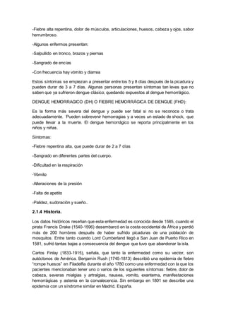 -Fiebre alta repentina, dolor de músculos, articulaciones, huesos, cabeza y ojos, sabor
herrumbroso.
-Algunos enfermos presentan:
-Salpullido en tronco, brazos y piernas
-Sangrado de encías
-Con frecuencia hay vómito y diarrea
Estos síntomas se empiezan a presentar entre los 5 y 8 días después de la picadura y
pueden durar de 3 a 7 días. Algunas personas presentan síntomas tan leves que no
saben que ya sufrieron dengue clásico, quedando expuestos al dengue hemorrágico.
DENGUE HEMORRAGICO (DH) O FIEBRE HEMORRÁGICA DE DENGUE (FHD):
Es la forma más severa del dengue y puede ser fatal si no se reconoce o trata
adecuadamente. Pueden sobrevenir hemorragias y a veces un estado de shock, que
puede llevar a la muerte. El dengue hemorrágico se reporta principalmente en los
niños y niñas.
Síntomas:
-Fiebre repentina alta, que puede durar de 2 a 7 días
-Sangrado en diferentes partes del cuerpo.
-Dificultad en la respiración
-Vómito
-Alteraciones de la presión
-Falta de apetito
-Palidez, sudoración y sueño..
2.1.4 Historia.
Los datos históricos reseñan que esta enfermedad es conocida desde 1585, cuando el
pirata Francis Drake (1540-1596) desembarcó en la costa occidental de África y perdió
más de 200 hombres después de haber sufrido picaduras de una población de
mosquitos. Entre tanto cuando Lord Cumberland llegó a San Juan de Puerto Rico en
1581, sufrió tantas bajas a consecuencia del dengue que tuvo que abandonar la isla.
Carlos Finlay (1833-1915), señala, que tanto la enfermedad como su vector, son
autóctonos de América. Benjamín Rush (1745-1813) describió una epidemia de fiebre
“rompe huesos” en Filadelfia durante el año 1780 como una enfermedad con la que los
pacientes mencionaban tener uno o varios de los siguientes síntomas: fiebre, dolor de
cabeza, severas mialgias y artralgias, nausea, vomito, exantema, manifestaciones
hemorrágicas y astenia en la convalecencia. Sin embargo en 1801 se describe una
epidemia con un síndrome similar en Madrid, España.
 