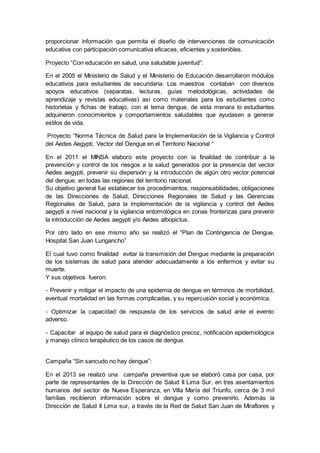 proporcionar información que permita el diseño de intervenciones de comunicación
educativa con participación comunicativa eficaces, eficientes y sostenibles.
Proyecto “Con educación en salud, una saludable juventud”:
En el 2005 el Ministerio de Salud y el Ministerio de Educación desarrollaron módulos
educativos para estudiantes de secundaria. Los maestros contaban con diversos
apoyos educativos (separatas, lecturas, guías metodológicas, actividades de
aprendizaje y revistas educativas) así como materiales para los estudiantes como
historietas y fichas de trabajo, con el tema dengue, de esta menara lo estudiantes
adquirieron conocimientos y comportamientos saludables que ayudasen a generar
estilos de vida.
Proyecto “Norma Técnica de Salud para la Implementación de la Vigilancia y Control
del Aedes Aegypti, Vector del Dengue en el Territorio Nacional “
En el 2011 el MINSA elaboro este proyecto con la finalidad de contribuir a la
prevención y control de los riesgos a la salud generados por la presencia del vector
Aedes aegypti, prevenir su dispersión y la introducción de algún otro vector potencial
del dengue, en todas las regiones del territorio nacional.
Su objetivo general fue establecer los procedimientos, responsabilidades, obligaciones
de las Direcciones de Salud, Direcciones Regionales de Salud y las Gerencias
Regionales de Salud, para la implementación de la vigilancia y control del Aedes
aegypti a nivel nacional y la vigilancia entomológica en zonas fronterizas para prevenir
la introducción de Aedes aegypti y/o Aedes albopictus.
Por otro lado en ese mismo año se realizó el “Plan de Contingencia de Dengue,
Hospital San Juan Lurigancho”
El cual tuvo como finalidad evitar la transmisión del Dengue mediante la preparación
de los sistemas de salud para atender adecuadamente a los enfermos y evitar su
muerte.
Y sus objetivos fueron:
- Prevenir y mitigar el impacto de una epidemia de dengue en términos de morbilidad,
eventual mortalidad en las formas complicadas, y su repercusión social y económica.
- Optimizar la capacidad de respuesta de los servicios de salud ante el evento
adverso.
- Capacitar al equipo de salud para el diagnóstico precoz, notificación epidemiológica
y manejo clínico terapéutico de los casos de dengue.
Campaña “Sin sancudo no hay dengue”:
En el 2013 se realizó una campaña preventiva que se elaboró casa por casa, por
parte de representantes de la Dirección de Salud II Lima Sur, en tres asentamientos
humanos del sector de Nueva Esperanza, en Villa María del Triunfo, cerca de 3 mil
familias recibieron información sobre el dengue y como prevenirlo. Además la
Dirección de Salud II Lima sur, a través de la Red de Salud San Juan de Miraflores y
 