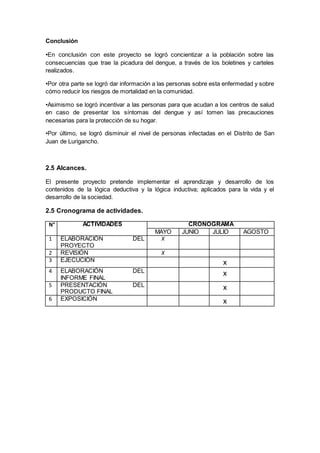 Conclusión
•En conclusión con este proyecto se logró concientizar a la población sobre las
consecuencias que trae la picadura del dengue, a través de los boletines y carteles
realizados.
•Por otra parte se logró dar información a las personas sobre esta enfermedad y sobre
cómo reducir los riesgos de mortalidad en la comunidad.
•Asimismo se logró incentivar a las personas para que acudan a los centros de salud
en caso de presentar los síntomas del dengue y así tomen las precauciones
necesarias para la protección de su hogar.
•Por último, se logró disminuir el nivel de personas infectadas en el Distrito de San
Juan de Lurigancho.
2.5 Alcances.
El presente proyecto pretende implementar el aprendizaje y desarrollo de los
contenidos de la lógica deductiva y la lógica inductiva; aplicados para la vida y el
desarrollo de la sociedad.
2.5 Cronograma de actividades.
N° ACTIVIDADES CRONOGRAMA
MAYO JUNIO JULIO AGOSTO
1 ELABORACIÓN DEL
PROYECTO
X
2 REVISIÓN X
3 EJECUCIÓN x
4 ELABORACIÓN DEL
INFORME FINAL
x
5 PRESENTACIÓN DEL
PRODUCTO FINAL
x
6 EXPOSICIÓN x
 
