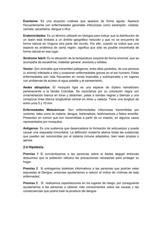 Exantema: Es una erupción cutánea que aparece de forma aguda. Aparece
frecuentemente con enfermedades generales infecciosas como sarampión, rubéola,
varicela, escarlatina, dengue o tifus.
Endemicidades: Es un término utilizado en biología para indicar que la distribución de
un taxón está limitada a un ámbito geográfico reducido y que no se encuentra de
forma natural en ninguna otra parte del mundo. Por ello, cuando se indica que una
especie es endémica de cierta región, significa que sólo es posible encontrarla de
forma natural en ese lugar.
Síndrome febril: Es la elevación de la temperatura corporal de forma anormal, que se
acompaña de escalofríos, malestar general, anorexia y cefalea.
Vector: Son animales que transmiten patógenos, entre ellos parásitos, de una persona
(o animal) infectada a otra y ocasionan enfermedades graves en el ser humano. Estas
enfermedades son más frecuentes en zonas tropicales y subtropicales y en lugares
con problemas de acceso al agua potable y al saneamiento.
Aedes albopictus: El mosquito tigre es una especie de díptero nematócero
perteneciente a la familia Culicidae. Se caracteriza por su coloración negra con
ornamentación blanca en tórax y abdomen, patas a bandas negras y blancas y una
conspicua línea blanca longitudinal central en tórax y cabeza. Tiene una longitud de
entre unos 5 y 10 mm.
Enfermedades Metaxénicas: Son enfermedades infecciosas transmitidas por
vectores, tales como la malaria, dengue, bartonelosis, leishmaniosis y fiebre amarilla.
Presentan en común que son transmitidas a partir de un insecto, en algunos casos
representados por mosquitos.
Antígenos: Es una sustancia que desencadena la formación de anticuerpos y puede
causar una respuesta inmunitaria. La definición moderna abarca todas las sustancias
que pueden ser reconocidas por el sistema inmune adaptativo, bien sean propias o
ajenas.
2.4 Hipótesis.
Premisa 1 Si concientizamos a las personas sobre el Aedes aegypti entonces
deducimos que la población utilizara las precauciones necesarias para proteger su
hogar.
Premisa 2 Si entregamos boletines informativos a las personas que podrían estar
expuestas al Dengue, entonces ayudaríamos a reducir el índice de víctimas de esta
enfermedad.
Premisa 3 Si realizamos capacitaciones en los lugares de riesgo, por consiguiente
ayudaríamos a las personas a obtener más conocimientos sobre las causas y las
consecuencias que podría traer la picadura del dengue.
 