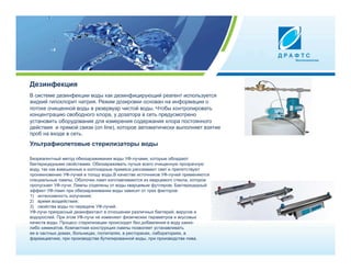 Дезинфекция
В системе дезинфекции воды как дезинфицирующий реагент используется
жидкий гипохлорит натрия. Режим дозировки основан на информации о
потоке очищенной воды в резервуар чистой воды. Чтобы контролировать
концентрацию свободного хлора, у дозатора в сеть предусмотрено
установить оборудование для измерения содержания хлора постоянного
действия и прямой связи (on line), которое автоматически выполняет взятие
проб на входе в сеть.
Ультрафиолетовые стерилизаторы воды

Безреагентный метод обеззараживания воды УФ-лучами, которые обладают
бактерицидными свойствами. Обеззараживать лучше всего очищенную прозрачную
воду, так как взвешенные и коллоидные примеси рассеивают свет и препятствуют
проникновению УФ-лучей в толщу воды.В качестве источников УФ-лучей применяются
специальные лампы. Оболочки ламп изготавливаются из кварцевого стекла, которое
пропускает УФ-лучи. Лампы отделены от воды кварцевым футляром. Бактерицидный
эффект УФ-ламп при обеззараживании воды зависит от трех факторов:
1)  интенсивность излучения;
2)  время воздействия;
3)  свойства воды по передаче УФ-лучей.
УФ-лучи прекрасный дезинфектант в отношении различных бактерий, вирусов и
водорослей. При этом УФ-лучи не изменяют физических параметров и вкусовых
качеств воды. Процесс стерилизации происходит без добавления в воду каких-
либо химикатов. Компактная конструкция лампы позволяет устанавливать
ее в частных домах, больницах, госпиталях, в ресторанах, лабораториях, в
фармацевтике, при производстве бутилированной воды, при производстве пива.
 
