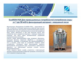 EcoIRON PDA Для промышленных потребностей (потребление воды
       от 1 до 50 м3/ч) фильтрующий материал - кварцевый песок

Фильтрующее оборудование EcoIRON PDA – представляет из
себя устройство, в котором параллельно работают две колонны
давления фильтров. Конструкция устройства благодаря скорости
фильтрования, которое пропорционально количеству возвратной
воды, может обеспечить в два раза больший проток. Все
устройства могут управляться вручную с помощью поворотных
клапанов, или могут иметь автоматическое управление
пневматическими клапанами.
Очистку трудно фильтрующейся воды возможно обеспечить,
используя фильтры первичной обработки и последующей
обработки, например, устанавливая бак давления/мембраны в
тех в случаях, когда вода из устройства подаётся прямо
потребителю. Последняя фаза фильтрования двойного
фильтрования неочищенной воды выполняется сравнительно
медленно, что обеспечивает высокую степень чистоты
фильтрованной воды.
Чтобы продлить время службы устройства и фильтрующей
загрузки, всегда выполняется обратная промывка, используя для
этого процесса очищенную воду.
 