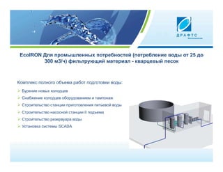 EcoIRON Для промышленных потребностей (потребление воды от 25 до
         300 м3/ч) фильтрующий материал - кварцевый песок



Комплекс полного объема работ подготовки воды:
  Бурение новых колодцев
  Снабжение колодцев оборудованием и тампонаж
  Строительство станции приготовления питьевой воды
  Строительство насосной станции II подъема
  Строительство резервуара воды
  Установка системы SCADA
 
