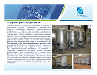 Напорные фильтры давления:
Окисление железа и фильтрация реализуется в колоннах с
фильтрующей загрузкой. Содержащиеся в исходной воде
вещества,    подлежащие     удалению,   отфильтровываются
находящимися в колоннах фильтрующими материалами.
Размеры зерен главного фильтрующего материала зависят от
качества воды. Фильтры являются устройствами давления
закрытого типа с основным фильтрующим материалом двух
либо нескольких видов. Фильтрующий материал соответствует
требованиям пищевого класса и питьевой воды. Корпус
фильтра, его подсоединения могут быть выполнены из
нержавеющей стали, гальванизированного металла либо
пластмассы. Внутреннее и внешнее покрытие поверхности
фильтра     выполнено    по    крайней    мере    толщиной
500µ. Фильтрующий слой расположен на основании с
форсунками, техническое положение которых возможно
диагностировать через контрольный люк в нижней части
фильтра. Количество и расположение форсунок в основании
рассчитано так, чтобы обеспечивались оптимальные потоки
воды и воздуха при обратной промывке. Фильтр оборудован
люками в цилиндрической части, а также в верхней и в нижней
сфере корпуса. В нижней сфере есть подсоединение для
слива воды.
 