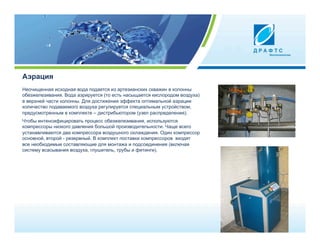 Аэрация
Неочищенная исходная вода подается из артезианских скважин в колонны
обезжелезивания. Вода аэрируется (то есть насыщается кислородом воздуха)
в верхней части колонны. Для достижения эффекта оптимальной аэрации
количество подаваемого воздуха регулируется специальным устройством,
предусмотренным в комплекте – дистрибьютором (узел распределения).
Чтобы интенсифицировать процесс обезжелезивания, используются
компрессоры низкого давления большой производительности. Чаще всего
устанавливаются два компрессора воздушного охлаждения. Один компрессор
основной, второй - резервный. В комплект поставки компрессоров входят
все необходимые составляющие для монтажа и подсоединения (включая
систему всасывания воздуха, глушитель, трубы и фитинги).
 