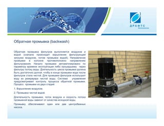 Oбратная промывка (backwash)

Обратная промывка фильтров выполняется воздухом и
водой (сначала происходит взрыхление фильтрующей
загрузки воздухом, потом промывка водой). Направление
промывки в колонне противоположно направлению
фильтрования. Начало промывки автоматизировано по
параметру времени эксплуатации либо прошедшему через
фильтры потоку воды. Длительность цикла промывки должна
быть достаточно долгой, чтобы в конце промывки вода после
фильтров стала чистой. Для промывки фильтров используют
воду из резервуара чистой воды. Система       управления
предусматривает контроль процесса обратной промывки.
Процесс промывки из двух стадий:
1. Взрыхление воздухом.
2. Промывка чистой водой.
Длительность промывки, поток воздуха и скорость потока
промывной воды зависит от качества исходной воды.
Промывку   обеспечивают     один   или   два   центробежных
насоса.
 