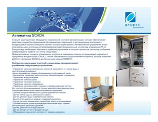 Автоматика SCADA
Станция водоподготовки оборудуется современной системой автоматизации, которая обеспечивает
действие станции без привлечения обслуживающего персонала, с дистанционным контролем и
базирующейся на SMS сообщених систему сигнализации тревоги. Автоматическое управление всеми
установленными на станции устройствами реализует промышленный контроллер управления (PLC).
Контроллеру необходимо обеспечить надёжное управление и контроль процессов, рассылку сообщений
коммуникации и тревоги на э-почту в виде SMS.
Для визуализации процесса управления и контроля в помещении станции устанавливают компьютер с
программой визуализации SCADA. Станция обеспечивается подключением интернета, которое позволяет
работать программе SCADA в дистанционном режиме REMOTЕ.

Система автоматизации очистной станции воды предусматривает
управление следующими устройствами:
- Управление насосами артезианских скважин в зависимости от уровня воды в
накопительных резервуарах.
Насосы артезианских скважин оборудование устройствами soft starter
- Циклическое управление работой колонн обезжелезования и промывкой.
- Управление воздухоотводами.
- Управление компрессорами.
- Управление насосами промывки.
- Управление насосом хлорирования.
- Управление насосами второго подъема с преобразователем частоты.
Для контроля функционирования станции водоподготовки предусмотрена
следующая комплектация измерительными инструментами:
- Датчики контроля минимального уровня артезианских скважин.
- Датчик потока воды из артезианских скважин.
- Датчик давления воды из артезианских скважин.
- Выключатель давления воздуха в подающей магистрали.
- Датчик контроля минимального уровня бака жидкости хлорирования.
- Датчики контроля уровня в резервуарах накопления воды. Уровень
контролируется датчиками давления.
- Датчик давления на выходе станции.
- Датчик потока/счетчик на выходе станции.
- Оборудование химического контроля с 4 входами измерения.
 