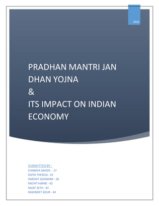 PRADHAN MANTRI JAN
DHAN YOJNA
&
ITS IMPACT ON INDIAN
ECONOMY
2016
SUBMITTED BY :
CHIMAYA SAHOO - 17
DIVYA THEREJA - 23
HARSHIT GOSWAMI - 26
RACHIT HARNE - 42
RAJAT SETH - 43
RASHMEET KOUR - 44
 