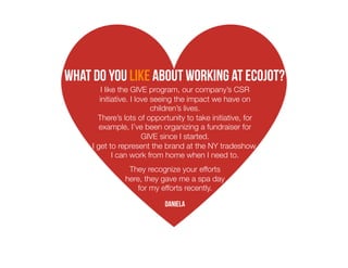 What do you like about working at ecojot?
I like the GIVE program, our company’s CSR
initiative. I love seeing the impact we have on
children’s lives. 
There’s lots of opportunity to take initiative, for
example, I’ve been organizing a fundraiser for
GIVE since I started. 
I get to represent the brand at the NY tradeshow.
I can work from home when I need to.
They recognize your efforts
here, they gave me a spa day
for my efforts recently. 
Daniela

 