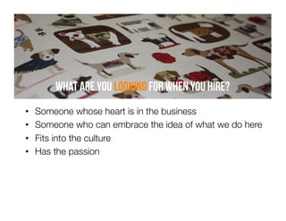 What are you looking for when you hire?
• 
• 
• 
• 

Someone whose heart is in the business
Someone who can embrace the idea of what we do here
Fits into the culture 
Has the passion

 