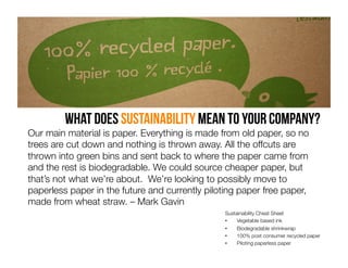 What does Sustainability mean to your company?

Our main material is paper. Everything is made from old paper, so no
trees are cut down and nothing is thrown away. All the offcuts are
thrown into green bins and sent back to where the paper came from
and the rest is biodegradable. We could source cheaper paper, but
that’s not what we’re about. We’re looking to possibly move to
paperless paper in the future and currently piloting paper free paper,
made from wheat straw. – Mark Gavin 

Sustainability Cheat Sheet 
• 
Vegetable based ink
• 
Biodegradable shrinkwrap
• 
100% post consumer recycled paper
• 
Piloting paperless paper

 