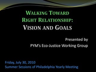 Walking Toward Right Relationship: Vision and Goals Presented by  PYM’s Eco-Justice Working Group Friday, July 30, 2010  Summer Sessions of Philadelphia Yearly Meeting   