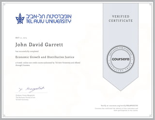 MAY 21, 2015
John David Garrett
Economic Growth and Distributive Justice
a 6 week online non-credit course authorized by Tel Aviv University and offered
through Coursera
has successfully completed
Professor Yoram Margalioth
The Buchman Faculty of Law
Tel Aviv University
Verify at coursera.org/verify/N83BP6DCDU
Coursera has confirmed the identity of this individual and
their participation in the course.
 