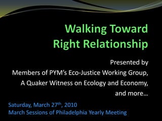 Walking Toward Right Relationship Presented by  Members of PYM’s Eco-Justice Working Group, A Quaker Witness on Ecology and Economy,  and more… Saturday, March 27th, 2010  March Sessions of Philadelphia Yearly Meeting   