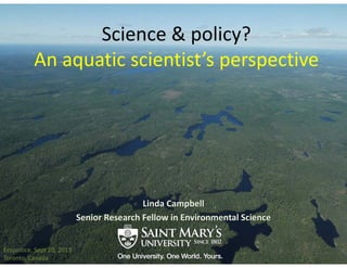 Science & policy? 
An aquatic scientist’s perspective
Linda Campbell
Senior Research Fellow in Environmental Science
Ecojustice, Sept 20, 2013
Toronto, Canada
 