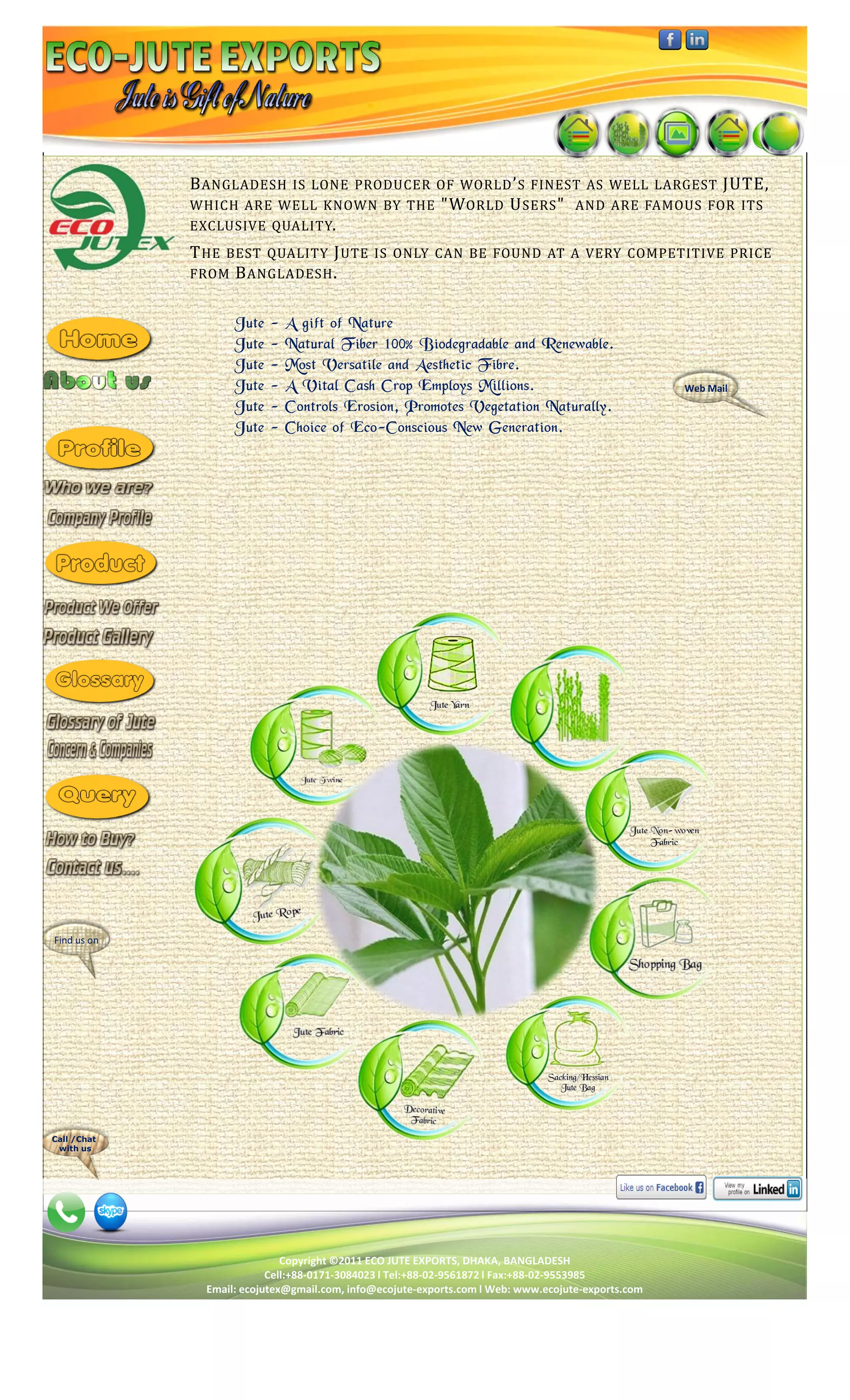 B ANGLADESH IS LONE PRODUCER OF WORLD ’ S FINEST AS WELL LARGEST JUTE,
             WHICH ARE WELL KNOWN BY THE "W ORLD U SERS " AND ARE FAMOUS FOR ITS
             EXCLUSIVE QUALITY.
             T HE BEST QUALITY J UTE IS ONLY CAN BE FOUND AT A VERY COMPETITIVE PRICE
             FROM B ANGLADESH .


                    Jute   -   A gift of Nature
                    Jute   -   Natural Fiber 100% Biodegradable and Renewable.
                    Jute   -   Most Versatile and Aesthetic Fibre.
                    Jute   -   A Vital Cash Crop Employs Millions.                                  Web Mail
                    Jute   -   Controls Erosion, Promotes Vegetation Naturally.
                    Jute   -   Choice of Eco-Conscious New Generation.




Find us on




Call /Chat
 with us




                              Copyright ©2011 ECO JUTE EXPORTS, DHAKA, BANGLADESH
                           Cell:+88-0171-3084023 l Tel:+88-02-9561872 l Fax:+88-02-9553985
               Email: ecojutex@gmail.com, info@ecojute-exports.com l Web: www.ecojute-exports.com
 