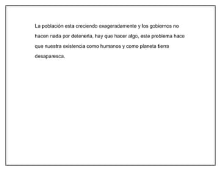La población esta creciendo exageradamente y los gobiernos no

hacen nada por detenerla, hay que hacer algo, este problema hace

que nuestra existencia como humanos y como planeta tierra

desaparesca.
 