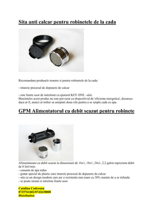 Sita anti calcar pentru robinetele de la cada




Recomandam produsele noastre si pentru robinetele de la cada:

- intarzie procesul de depunere de calcar

- este foarte usor de intretinut cu ajutorul KEY ONE –ului.
Bineinteles acest produs nu este prevazut cu dispozitivul de 'eficienta energetica', deoarece
daca ar fi, atunci ar trebui sa asteptati doua zile pentru a se umple cada cu apa.

GPM Alimentatorul cu debit scazut pentru robinete




Alimentatoare cu debit scazut in dimensiuni de 16x1, 18x1, 24x1, 2,2 galon reprezinta debit
de 8 litri/min.
- consum de apa redus
- gratar special de plastic care intarzie procesul de depunere de calcar
- sita cu un design modern care are o rezistenta mai mare cu 30% inainte de a se infunda
- se poate monta si intretine foarte usor

Catalina Codreanu
0725761602/0742638808
Distribuitor
 