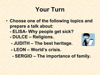 Your Turn
• Choose one of the following topics and
prepare a talk about:
- ELISA- Why people get sick?
- DULCE – Religions.
- JUDITH – The best heritage.
- LEON – World’s crisis.
- SERGIO – The importance of family.
 