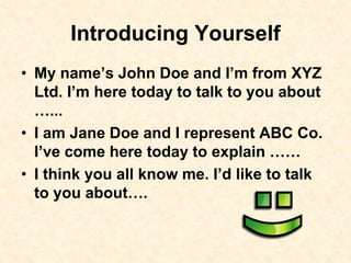 Introducing Yourself
• My name’s John Doe and I’m from XYZ
Ltd. I’m here today to talk to you about
…...
• I am Jane Doe and I represent ABC Co.
I’ve come here today to explain ……
• I think you all know me. I’d like to talk
to you about….
 