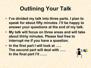 Outlining Your Talk
• I’ve divided my talk into three parts. I plan to
speak for about fifty minutes. I’ll be happy to
answer your questions at the end of my talk.
• My talk will focus on three areas and will take
about thirty minutes. Please feel free to
interrupt me if you have a question.
• In the first part I will look at …..
The second part will deal with …..
In the final part I’ll ……
 