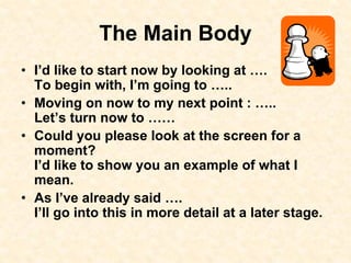 The Main Body
• I’d like to start now by looking at ….
To begin with, I’m going to …..
• Moving on now to my next point : …..
Let’s turn now to ……
• Could you please look at the screen for a
moment?
I’d like to show you an example of what I
mean.
• As I’ve already said ….
I’ll go into this in more detail at a later stage.
 