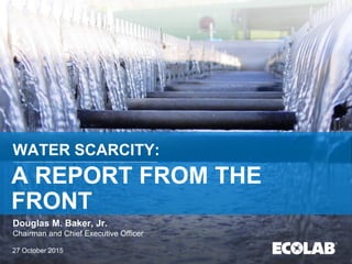 WATER SCARCITY:
A REPORT FROM THE
FRONT
Douglas M. Baker, Jr.
Chairman and Chief Executive Officer
27 October 2015
 