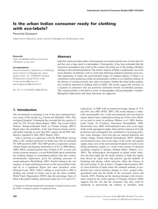 International Journal of Consumer Studies ISSN 1470-6423




Is the urban Indian consumer ready for clothing
with eco-labels?
Paromita Goswami
Department of Marketing, Xavier Institute of Management, Bhubaneswar, India




Keywords                                        Abstract
India, eco-labelled clothing, consumers,
willingness to pay more.                        India has witnessed rapid strides of development at sustained growth rates of more than 8%
                                                and has seen a huge spurt in consumption. Consequently, it has been estimated that the
Correspondence                                  increased consumption may result in the country becoming one of the leading offenders
Paromita Goswami, Department of Marketing,      relating to environmental pollution. The textiles industry in India is traditionally one of the
Xavier Institute of Management, Xavier          worst offenders of pollution, with its small units following outdated technology processes.
Square, Room 121, CENDERET Building,            One opportunity to reduce the environmental impact of clothing industry in India is to
Bhubaneswar, Orissa-751013, India.              concentrate textile production within environmentally certiﬁed or eco-labelled clothing. In
E-mail: paromita@ximb.ac.in;                    the absence of existing research, this study investigates whether the urban Indian popula-
paromitagoswami@hotmail.com                     tion would be interested in clothing with eco-labels. The results suggest the existence of
                                                a segment of consumers who are positively motivated towards eco-labelled garments.
doi: 10.1111/j.1470-6431.2008.00716.x           This segment proﬁle is described in terms of demographic and psychographic variables.
                                                Managerial implications and future directions are suggested.




                                                                         respectively, in 2006 with an annual percentage change of 11%
1. Introduction                                                          and 10% over 2005 (WTO, 2007). The textile industry is inher-
The environment is emerging as one of the most important busi-           ently unsustainable, has a wide environmental and toxicological
ness issues of the decade (e.g. Carson and Moulden, 1991). The           impact and has been condemned as being one of the worst offend-
ecological footprint1 of humanity has exceeded the bio-capacity of       ers on earth in terms of pollution (Walters et al., 2005; Interna-
earth by 25% (Living Planet Report, 2006). The recent United             tional Centre for Creativity Innovation Sustainability, 2008;
Nations’ Intergovernmental Panel on Climate Change (IPCC)                Oecotextiles.com, 2008). Environmental issues arise at all stages
Report place the probability of the link between human activity          of the textile and apparel supply chain and the expansion of textile
and global warming at more than 90%, against the 66–90% like-            production and consumption has contributed to increasing pollu-
lihood it signalled in 2001 (IPCC Report, 2007).                         tion, water shortages, fossil fuel and raw material depletion, and
   India is growing at a rapid pace with the World Bank viewing          climate change (Textile Outlook International, 2007). Although
India as the strongest performer in South Asia with an estimated         environmental issues arise at all stages of the textile and apparel
9% GDP growth in 2007. This GDP growth is expected to remain             supply chain, most of the environmental footprint of textiles occur
vibrant despite decelerating moderately to 8.4% in 2008 (Burns,          during production, largely as a result of the amount of chemical
2008). While sustained growth rates of India of 8% or more will          auxiliaries required to produce ﬁnished fabrics (Walters et al.,
ensure economic progress, a recent World Bank report warned that         2005). The technological development in global textile indus-
the resulting changes in consumption patterns may have serious           tries has been rapid, but the textile industry in India has largely
environmental implications given the polluting processes of              been driven by small units that practice age-old methods of
certain industries (World Bank, 2007). Textiles belong to the ‘red       bleaching and dyeing, which adversely affect the balance of
category’ of major polluting processes as this sector pollute water      the local ecology. A case in point is Tiruppur which produces 90%
and air to a signiﬁcant degree and cause hazardous waste                 of cotton knitwear of India where the outdated methods of pro-
(Domain-b.com, 2007). India’s ranking in world trade is ﬁfth in          duction have caused immense damage to rivers, ground water,
clothing and seventh in textiles and as per the latest available         agricultural land and the health of the ecosystem (Jacob and
World Trade Organization (WTO) data the percentage share of              Azariah, 1997). Pointing out the immense damage to the environ-
India in the global clothing, and textiles trade was 3.3% and 4.3%,      ment caused by the textile industry of Tirrupur, Nelliyat (2004)
                                                                         suggests that the role that the consumers may play could be
1
 Comparison of human demand and consumption of natural resources with    signiﬁcant in pressurizing the industry to introduce clean
the Earth’s ecological capacity to regenerate them.


438                                                                           International Journal of Consumer Studies 32 (2008) 438–446 © The Author
                                                                                                    Journal compilation © 2008 Blackwell Publishing Ltd
 