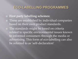  First party labelling schemes:
 These are established by individual companies
based on their own product standards.
 The standards might be based on criteria
related to specific environmental issues known
to informed consumers through the media or
advertising. This form of eco-labelling can also
be referred to as ‘self-declaration’
 