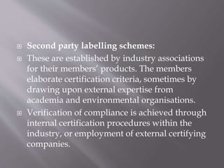  Second party labelling schemes:
 These are established by industry associations
for their members’ products. The members
elaborate certification criteria, sometimes by
drawing upon external expertise from
academia and environmental organisations.
 Verification of compliance is achieved through
internal certification procedures within the
industry, or employment of external certifying
companies.
 