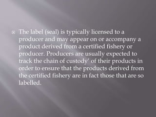  The label (seal) is typically licensed to a
producer and may appear on or accompany a
product derived from a certified fishery or
producer. Producers are usually expected to
track the chain of custody’ of their products in
order to ensure that the products derived from
the certified fishery are in fact those that are so
labelled.
 