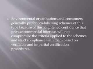  Environmental organisations and consumers
generally prefer eco-labelling schemes of this
type because of the heightened confidence that
private commercial interests will not
compromise the criteria applied to the schemes
and strict compliance with them based on
verifiable and impartial certification
procedures.
 