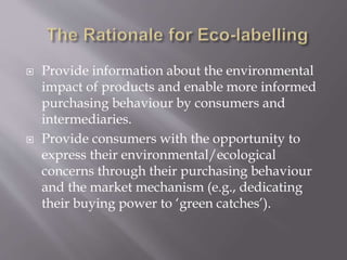  Provide information about the environmental
impact of products and enable more informed
purchasing behaviour by consumers and
intermediaries.
 Provide consumers with the opportunity to
express their environmental/ecological
concerns through their purchasing behaviour
and the market mechanism (e.g., dedicating
their buying power to ‘green catches’).
 