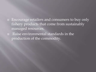  Encourage retailers and consumers to buy only
fishery products that come from sustainably
managed resources.
 Raise environmental standards in the
production of the commodity.
 