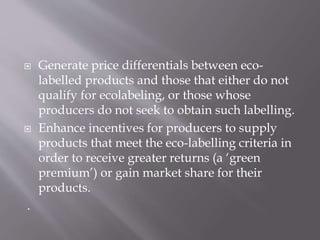  Generate price differentials between eco-
labelled products and those that either do not
qualify for ecolabeling, or those whose
producers do not seek to obtain such labelling.
 Enhance incentives for producers to supply
products that meet the eco-labelling criteria in
order to receive greater returns (a ‘green
premium’) or gain market share for their
products.
.
 