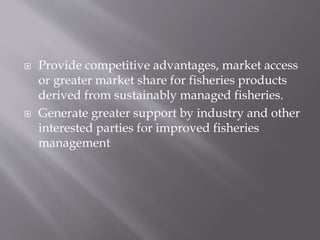  Provide competitive advantages, market access
or greater market share for fisheries products
derived from sustainably managed fisheries.
 Generate greater support by industry and other
interested parties for improved fisheries
management
 