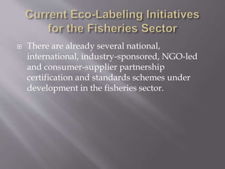  There are already several national,
international, industry-sponsored, NGO-led
and consumer-supplier partnership
certification and standards schemes under
development in the fisheries sector.
 