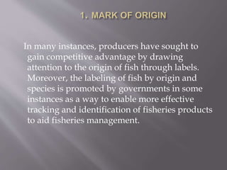 In many instances, producers have sought to
gain competitive advantage by drawing
attention to the origin of fish through labels.
Moreover, the labeling of fish by origin and
species is promoted by governments in some
instances as a way to enable more effective
tracking and identification of fisheries products
to aid fisheries management.
 
