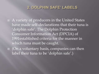  A variety of producers in the United States
have made self-declarations that their tuna is
‘dolphin safe’. The Dolphin Protection
Consumer Information Act (DPCIA) of
1991established criteria for the manner in
which tuna must be caught.
 (On a voluntary basis, companies can then
label their tuna to be ‘dolphin safe’.)
 
