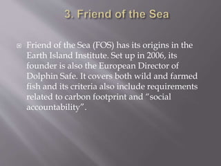  Friend of the Sea (FOS) has its origins in the
Earth Island Institute. Set up in 2006, its
founder is also the European Director of
Dolphin Safe. It covers both wild and farmed
fish and its criteria also include requirements
related to carbon footprint and “social
accountability”.
 