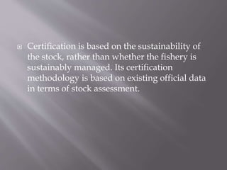  Certification is based on the sustainability of
the stock, rather than whether the fishery is
sustainably managed. Its certification
methodology is based on existing official data
in terms of stock assessment.
 
