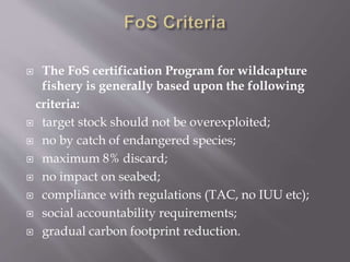  The FoS certification Program for wildcapture
fishery is generally based upon the following
criteria:
 target stock should not be overexploited;
 no by catch of endangered species;
 maximum 8% discard;
 no impact on seabed;
 compliance with regulations (TAC, no IUU etc);
 social accountability requirements;
 gradual carbon footprint reduction.
 